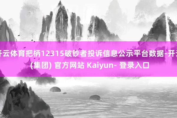 开云体育把柄12315破钞者投诉信息公示平台数据-开云 (集团) 官方网站 Kaiyun- 登录入口