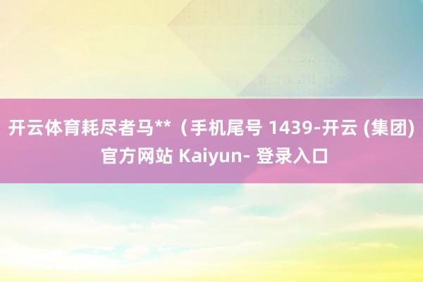开云体育耗尽者马**（手机尾号 1439-开云 (集团) 官方网站 Kaiyun- 登录入口