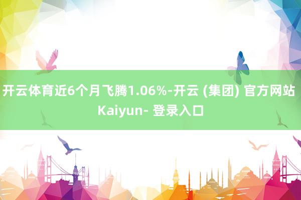 开云体育近6个月飞腾1.06%-开云 (集团) 官方网站 Kaiyun- 登录入口