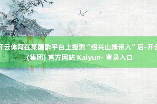 开云体育　　在某酬酢平台上搜索“绍兴山姆带入”后-开云 (集团) 官方网站 Kaiyun- 登录入口