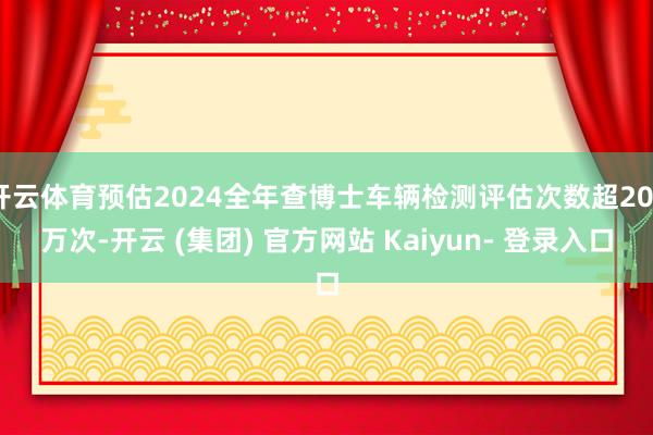 开云体育预估2024全年查博士车辆检测评估次数超200万次-开云 (集团) 官方网站 Kaiyun- 登录入口