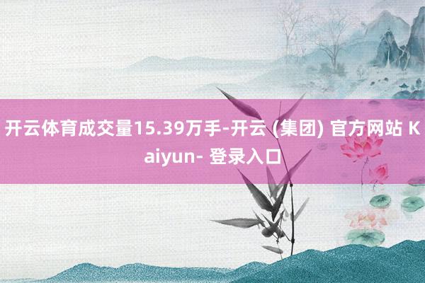 开云体育成交量15.39万手-开云 (集团) 官方网站 Kaiyun- 登录入口