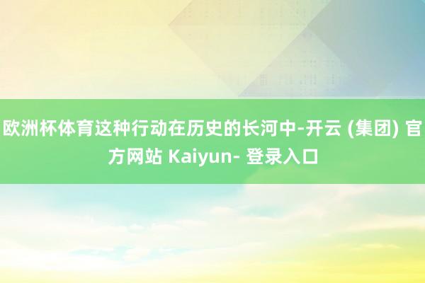 欧洲杯体育这种行动在历史的长河中-开云 (集团) 官方网站 Kaiyun- 登录入口