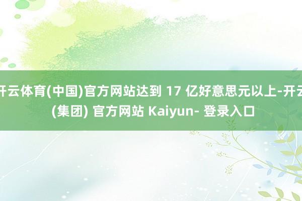 开云体育(中国)官方网站达到 17 亿好意思元以上-开云 (集团) 官方网站 Kaiyun- 登录入口