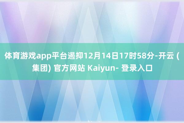 体育游戏app平台遏抑12月14日17时58分-开云 (集团) 官方网站 Kaiyun- 登录入口
