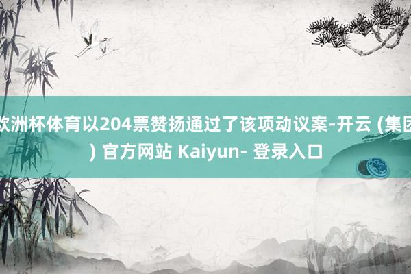 欧洲杯体育以204票赞扬通过了该项动议案-开云 (集团) 官方网站 Kaiyun- 登录入口