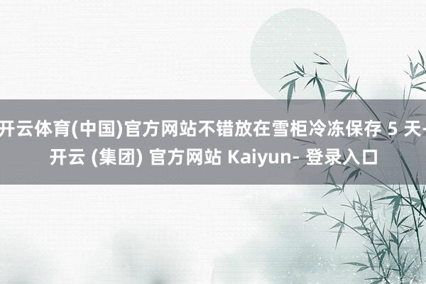 开云体育(中国)官方网站不错放在雪柜冷冻保存 5 天-开云 (集团) 官方网站 Kaiyun- 登录入口