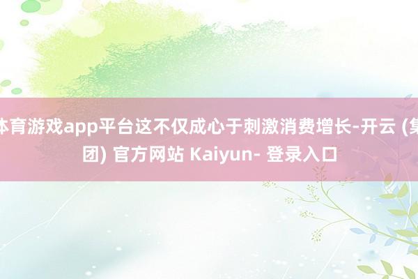 体育游戏app平台这不仅成心于刺激消费增长-开云 (集团) 官方网站 Kaiyun- 登录入口