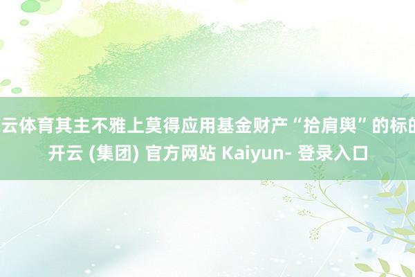 开云体育其主不雅上莫得应用基金财产“拾肩舆”的标的-开云 (集团) 官方网站 Kaiyun- 登录入口