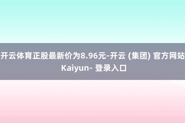 开云体育正股最新价为8.96元-开云 (集团) 官方网站 Kaiyun- 登录入口