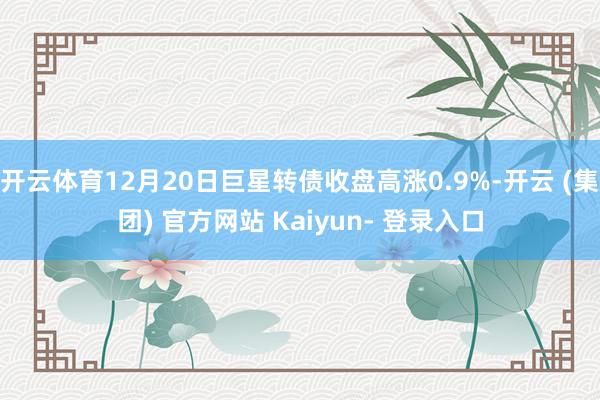 开云体育12月20日巨星转债收盘高涨0.9%-开云 (集团) 官方网站 Kaiyun- 登录入口