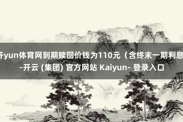 开yun体育网到期赎回价钱为110元（含终末一期利息）-开云 (集团) 官方网站 Kaiyun- 登录入口