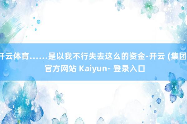 开云体育……是以我不行失去这么的资金-开云 (集团) 官方网站 Kaiyun- 登录入口