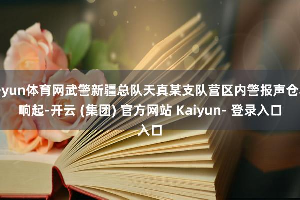 开yun体育网武警新疆总队天真某支队营区内警报声仓卒响起-开云 (集团) 官方网站 Kaiyun- 登录入口