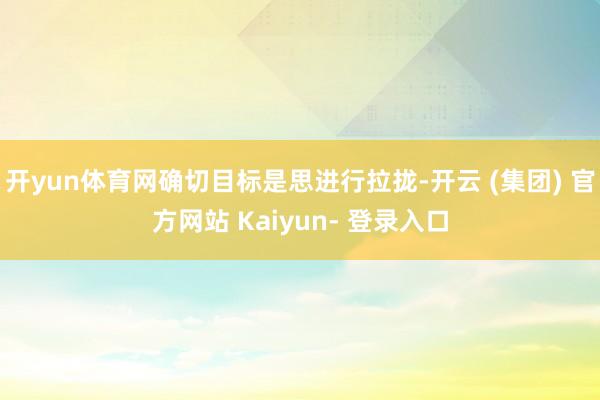 开yun体育网确切目标是思进行拉拢-开云 (集团) 官方网站 Kaiyun- 登录入口