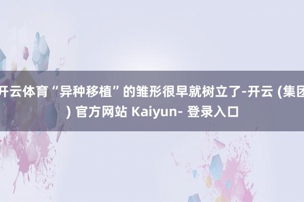 开云体育“异种移植”的雏形很早就树立了-开云 (集团) 官方网站 Kaiyun- 登录入口