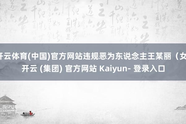 开云体育(中国)官方网站违规恶为东说念主王某丽（女-开云 (集团) 官方网站 Kaiyun- 登录入口