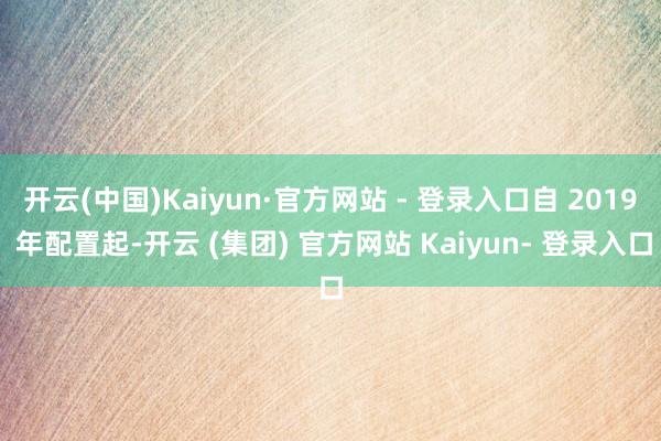 开云(中国)Kaiyun·官方网站 - 登录入口自 2019 年配置起-开云 (集团) 官方网站 Kaiyun- 登录入口