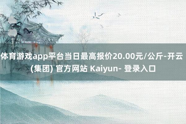 体育游戏app平台当日最高报价20.00元/公斤-开云 (集团) 官方网站 Kaiyun- 登录入口