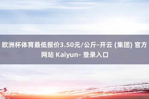 欧洲杯体育最低报价3.50元/公斤-开云 (集团) 官方网站 Kaiyun- 登录入口