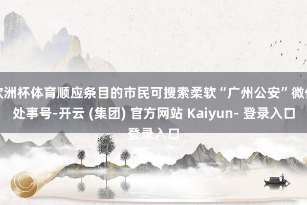 欧洲杯体育顺应条目的市民可搜索柔软“广州公安”微信处事号-开云 (集团) 官方网站 Kaiyun- 登录入口