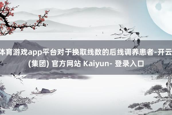 体育游戏app平台对于换取线数的后线调养患者-开云 (集团) 官方网站 Kaiyun- 登录入口