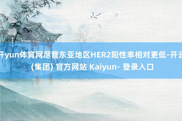 开yun体育网尽管东亚地区HER2阳性率相对更低-开云 (集团) 官方网站 Kaiyun- 登录入口