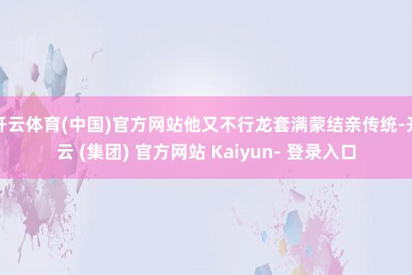 开云体育(中国)官方网站他又不行龙套满蒙结亲传统-开云 (集团) 官方网站 Kaiyun- 登录入口
