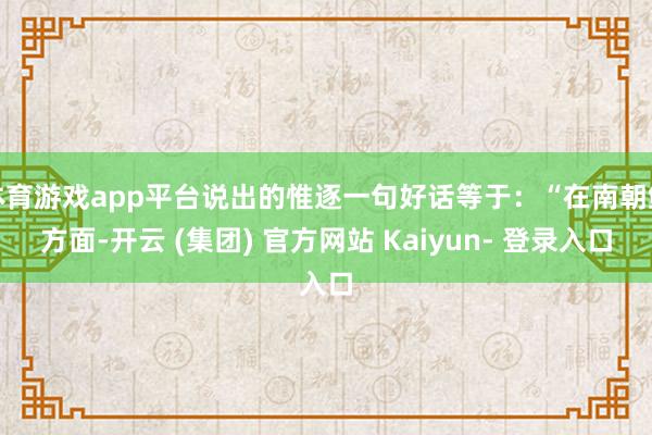体育游戏app平台说出的惟逐一句好话等于：“在南朝鲜方面-开云 (集团) 官方网站 Kaiyun- 登录入口