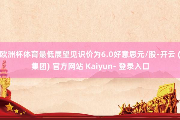 欧洲杯体育最低展望见识价为6.0好意思元/股-开云 (集团) 官方网站 Kaiyun- 登录入口