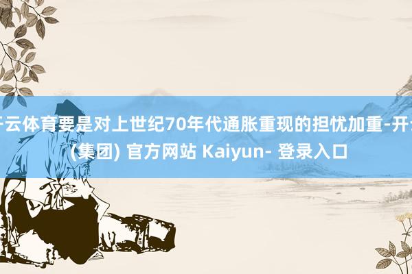开云体育要是对上世纪70年代通胀重现的担忧加重-开云 (集团) 官方网站 Kaiyun- 登录入口