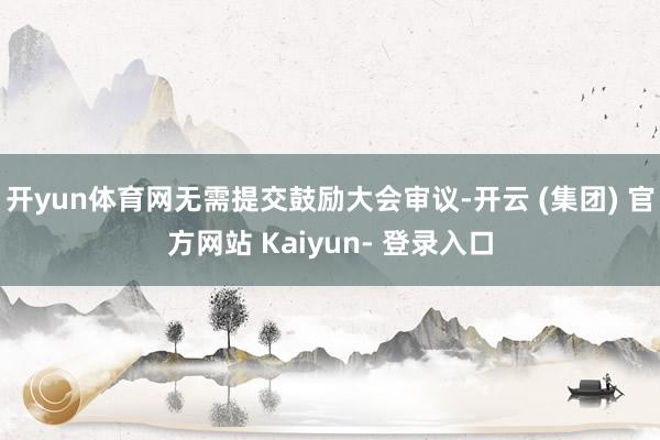 开yun体育网无需提交鼓励大会审议-开云 (集团) 官方网站 Kaiyun- 登录入口
