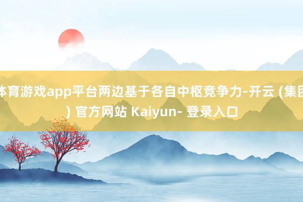 体育游戏app平台两边基于各自中枢竞争力-开云 (集团) 官方网站 Kaiyun- 登录入口