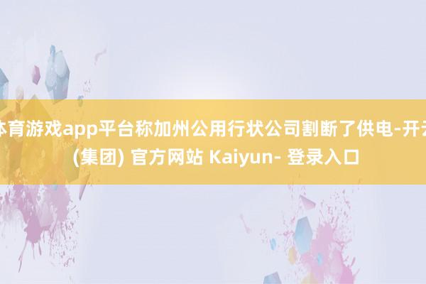 体育游戏app平台称加州公用行状公司割断了供电-开云 (集团) 官方网站 Kaiyun- 登录入口