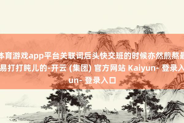 体育游戏app平台关联词后头快交班的时候亦然煎熬最容易打打盹儿的-开云 (集团) 官方网站 Kaiyun- 登录入口