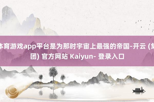 体育游戏app平台是为那时宇宙上最强的帝国-开云 (集团) 官方网站 Kaiyun- 登录入口