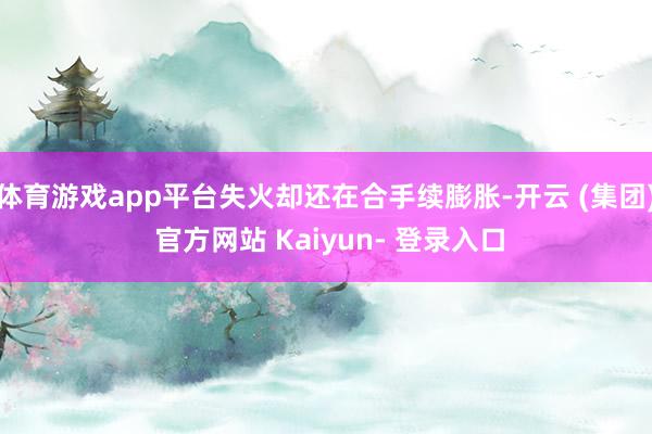 体育游戏app平台失火却还在合手续膨胀-开云 (集团) 官方网站 Kaiyun- 登录入口