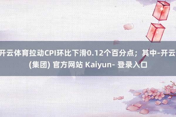 开云体育拉动CPI环比下滑0.12个百分点；其中-开云 (集团) 官方网站 Kaiyun- 登录入口