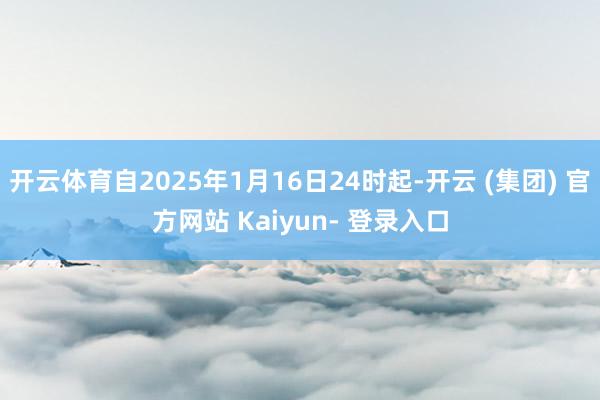 开云体育自2025年1月16日24时起-开云 (集团) 官方网站 Kaiyun- 登录入口