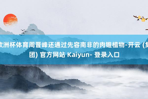 欧洲杯体育周晋峰还通过先容南非的肉锥植物-开云 (集团) 官方网站 Kaiyun- 登录入口