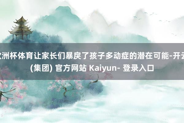 欧洲杯体育让家长们暴戾了孩子多动症的潜在可能-开云 (集团) 官方网站 Kaiyun- 登录入口
