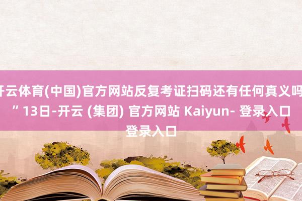 开云体育(中国)官方网站反复考证扫码还有任何真义吗？”13日-开云 (集团) 官方网站 Kaiyun- 登录入口