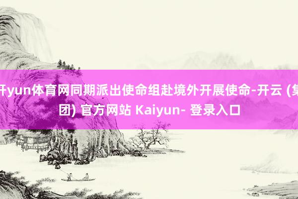 开yun体育网同期派出使命组赴境外开展使命-开云 (集团) 官方网站 Kaiyun- 登录入口
