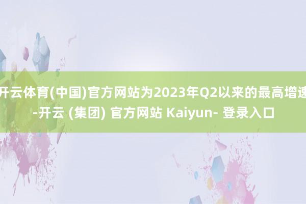 开云体育(中国)官方网站为2023年Q2以来的最高增速-开云 (集团) 官方网站 Kaiyun- 登录入口