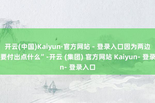 开云(中国)Kaiyun·官方网站 - 登录入口因为两边王人要付出点什么”-开云 (集团) 官方网站 Kaiyun- 登录入口