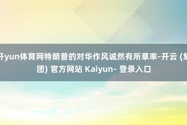 开yun体育网特朗普的对华作风诚然有所草率-开云 (集团) 官方网站 Kaiyun- 登录入口