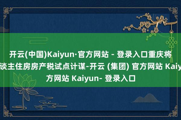 开云(中国)Kaiyun·官方网站 - 登录入口重庆将完善全市个东谈主住房房产税试点计谋-开云 (集团) 官方网站 Kaiyun- 登录入口