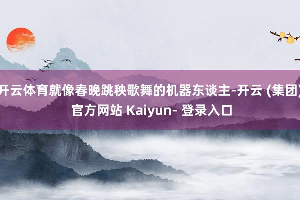 开云体育就像春晚跳秧歌舞的机器东谈主-开云 (集团) 官方网站 Kaiyun- 登录入口