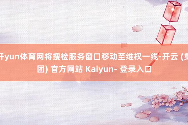 开yun体育网将搜检服务窗口移动至维权一线-开云 (集团) 官方网站 Kaiyun- 登录入口