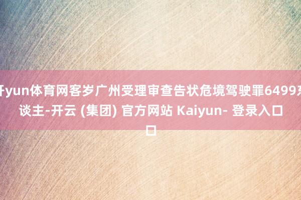 开yun体育网客岁广州受理审查告状危境驾驶罪6499东谈主-开云 (集团) 官方网站 Kaiyun- 登录入口